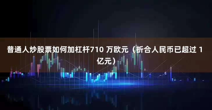 普通人炒股票如何加杠杆710 万欧元（折合人民币已超过 1 亿元）