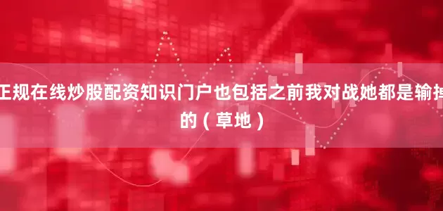 正规在线炒股配资知识门户也包括之前我对战她都是输掉的 ( 草地 )