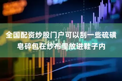 全国配资炒股门户可以刮一些硫磺皂碎包在纱布里放进鞋子内